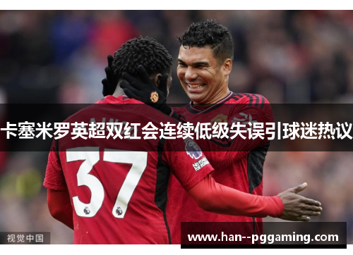 卡塞米罗英超双红会连续低级失误引球迷热议